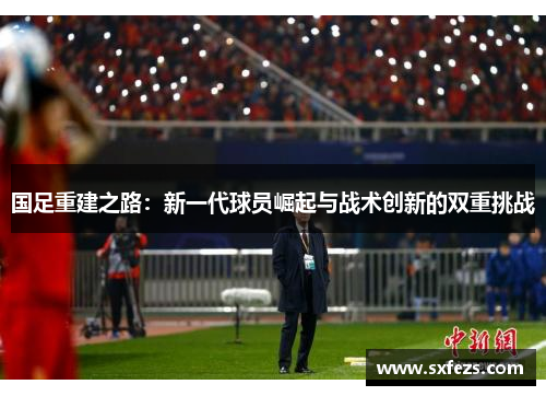 国足重建之路：新一代球员崛起与战术创新的双重挑战