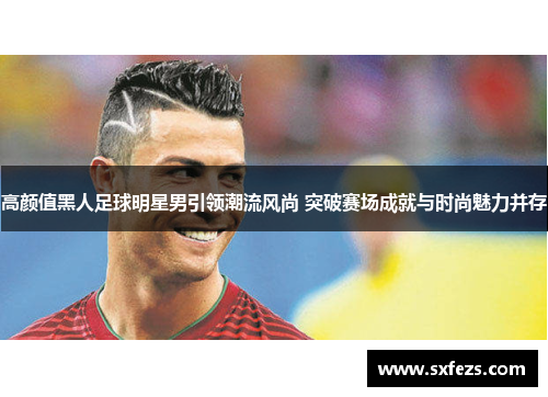 高颜值黑人足球明星男引领潮流风尚 突破赛场成就与时尚魅力并存