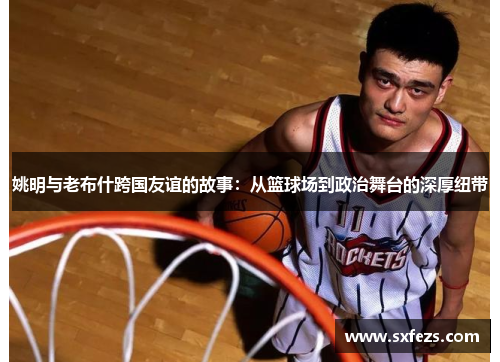 姚明与老布什跨国友谊的故事：从篮球场到政治舞台的深厚纽带