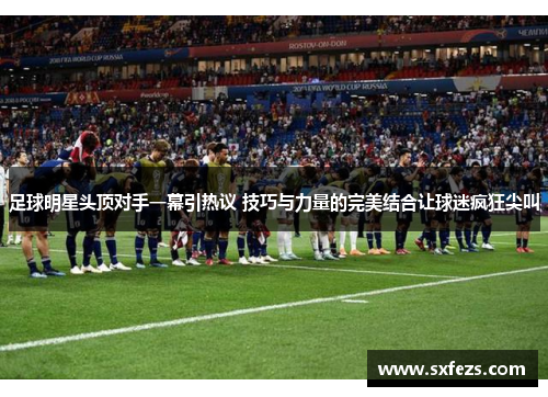 足球明星头顶对手一幕引热议 技巧与力量的完美结合让球迷疯狂尖叫