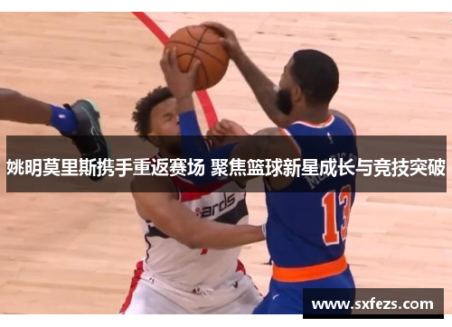 姚明莫里斯携手重返赛场 聚焦篮球新星成长与竞技突破