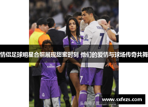 情侣足球明星合照展现甜蜜时刻 他们的爱情与球场传奇共舞