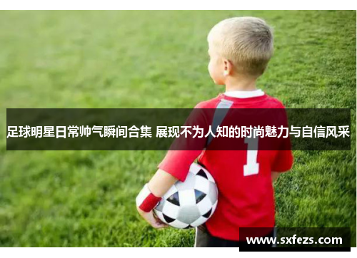 足球明星日常帅气瞬间合集 展现不为人知的时尚魅力与自信风采