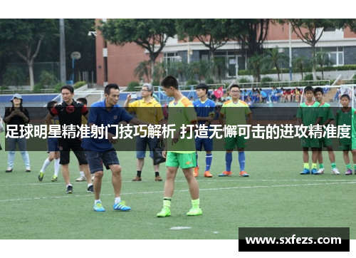 足球明星精准射门技巧解析 打造无懈可击的进攻精准度