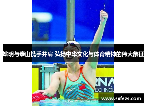 姚明与泰山携手并肩 弘扬中华文化与体育精神的伟大象征